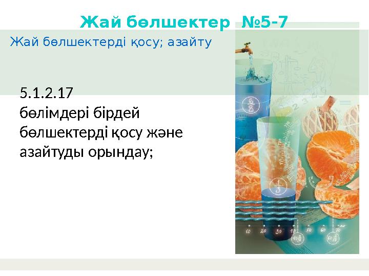 Жай бөлшектерді қосу; азайту Жай бөлшектер №5-7 5.1.2.17 бөлімдері бірдей бөлшектерді қосу және азайтуды орындау;