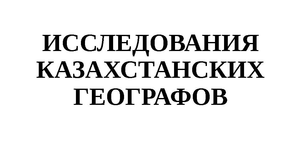 ИССЛЕДОВАНИЯ КАЗАХСТАНСКИХ ГЕОГРАФОВ ИССЛЕДОВАНИЯ КАЗАХСТАНСКИХ ГЕОГРАФОВ