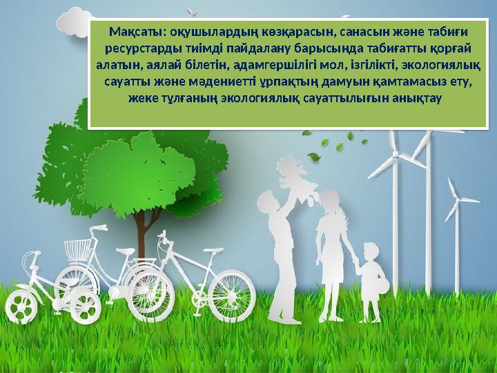 Мақсаты: оқушылардың көзқарасын, санасын және табиғи ресурстарды тиімді пайдалану барысында табиғатты қорғай алатын, аялай бі
