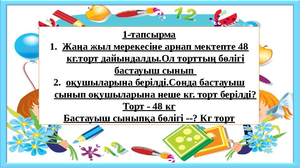 1-тапсырма 1.Жаңа жыл мерекесіне арнап мектепте 48 кг.торт дайындалды.Ол торттың бөлігі бастауыш сынып 2.оқушыларына берілді.