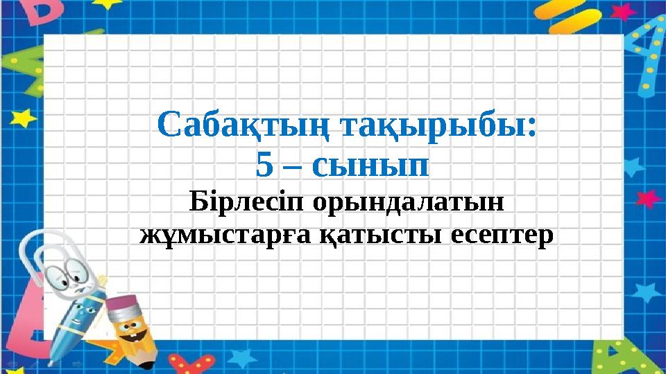 Сабақтың тақырыбы: 5 – сынып Бірлесіп орындалатын жұмыстарға қатысты есептер