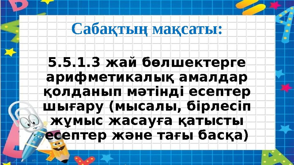 Сабақтың мақсаты: 5.5.1.3 жай бөлшектерге арифметикалық амалдар қолданып мәтінді есептер шығару (мысалы, бірлесіп жұмыс жаса