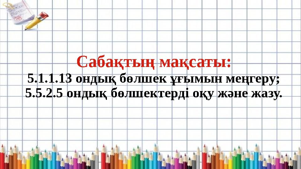 Сабақтың мақсаты: 5.1.1.13 ондық бөлшек ұғымын меңгеру; 5.5.2.5 ондық бөлшектерді оқу және жазу.