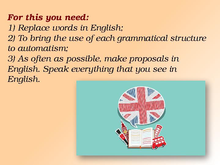For this you need: 1) Replace words in English; 2) To bring the use of each grammatical structure to automatism; 3) As often as