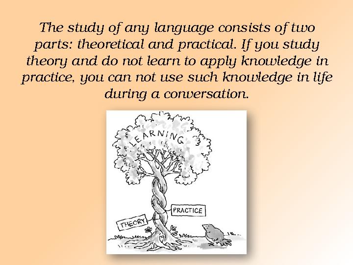The study of any language consists of two parts: theoretical and practical. If you study theory and do not learn to apply kno