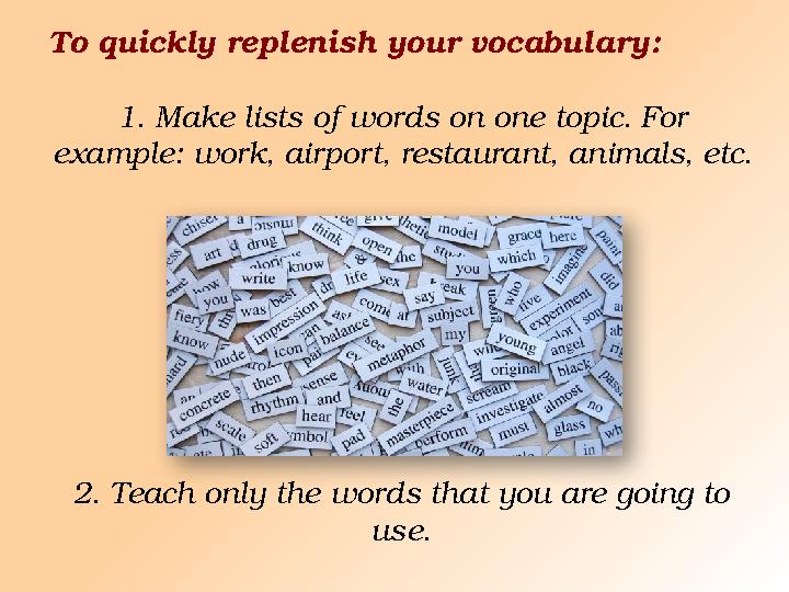 To quickly replenish your vocabulary: 1. Make lists of words on one topic. For example: work, airport, restaurant, animals, etc