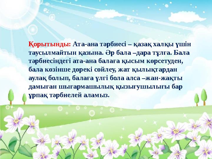 Қорытынды: Ата-ана тәрбиесі – қазақ халқы үшін таусылмайтын қазына. Әр бала –дара тұлға. Бала тәрбиесіндегі ата-ана балаға қыс