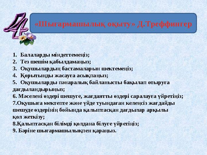 «Шығармашылық оқыту» Д.Треффингер 1.Балаларды міндеттемеңіз; 2.Тез шешім қабылдамаңыз; 3.Оқушылардың бастамаларын шектемеңіз; 4.