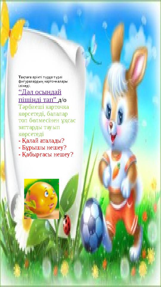 Тақтаға ерікті түрде түрлі фигуралардың карточкалары ілінеді. “Дәл осындай пішінді тап” д/о Тәрбиеші карточка көрсетеді, бал