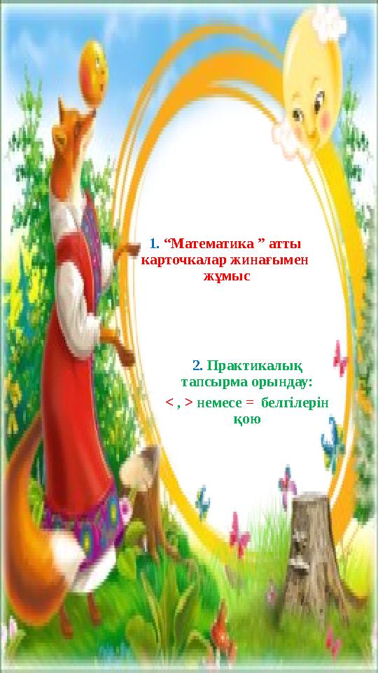 1. “Математика ” атты карточкалар жинағымен жұмыс 2. Практикалық тапсырма орындау: < , > немесе = белгілерін қою