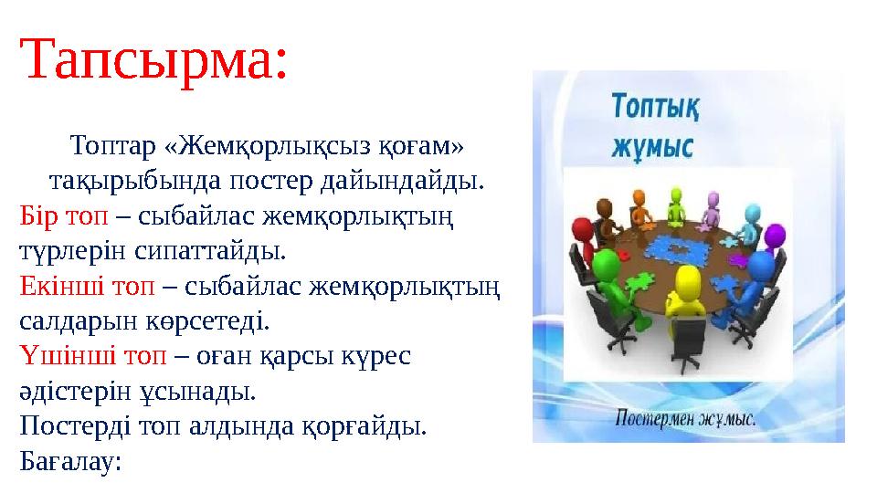 Тапсырма: Топтар «Жемқорлықсыз қоғам» тақырыбында постер дайындайды. Бір топ – сыбайлас жемқорлықтың түрлерін сипаттайды. Ек