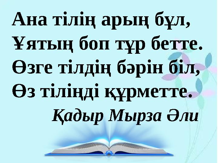 Ана тілің арың бұл, Ұятың боп тұр бетте. Өзге тілдің бәрін біл, Өз тіліңді құрметте. Қадыр Мырза Әли