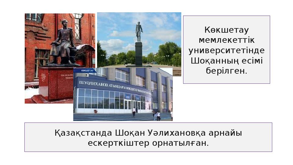 Көкшетау мемлекеттік университетінде Шоқанның есімі берілген. Қазақстанда Шоқан Уәлихановқа арнайы ескерткіштер орнатылған.