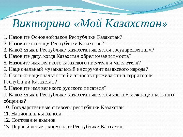 Викторина «Мой Казахстан» 1. Назовите Основной закон Республики Казахстан? 2. Назовите столицу Республики Казахстан? 3. Какой Викторина «Мой Казахстан» 1. Назовите Основной закон Республики Казахстан? 2. Назовите столицу Республики Казахстан? 3. Какой