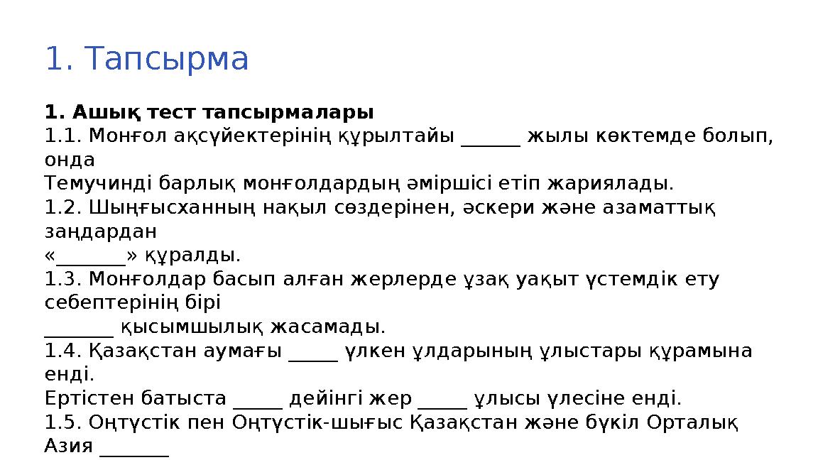 1. Тапсырма 1. Ашық тест тапсырмалары 1.1. Монғол ақсүйектерiнiң құрылтайы ______ жылы көктемде болып, онда Темучинді барлық мо 1. Тапсырма 1. Ашық тест тапсырмалары 1.1. Монғол ақсүйектерiнiң құрылтайы ______ жылы көктемде болып, онда Темучинді барлық мо
