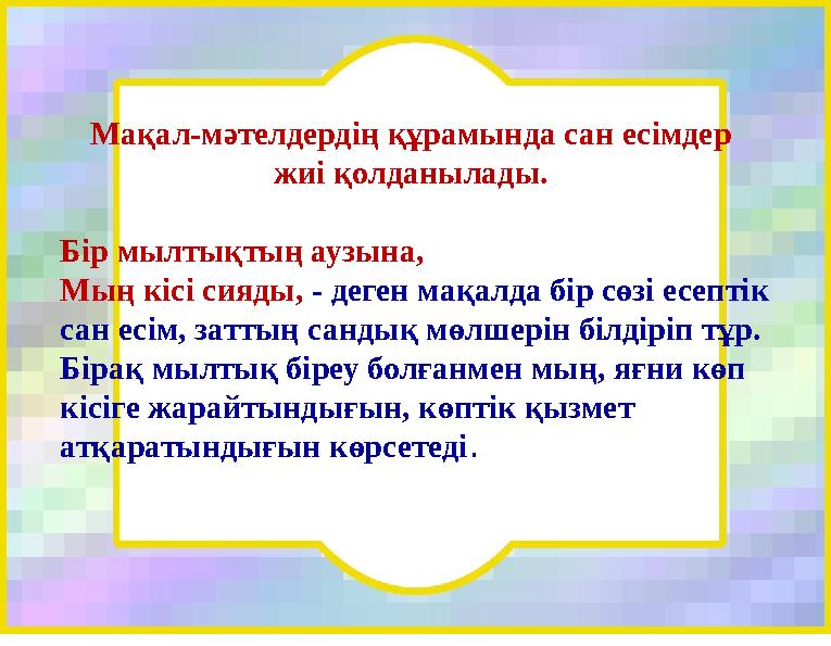 Мақал-мәтелдердің құрамында сан есімдер жиі қолданылады. Бір мылтықтың аузына, Мың кісі сияды, - деген мақалда бір сөзі есепті