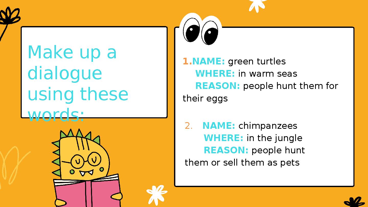 Make up a dialogue using these words: 1.NAME: green turtles WHERE: in warm seas REASON: people hunt them for their eg Make up a dialogue using these words: 1.NAME: green turtles WHERE: in warm seas REASON: people hunt them for their eg