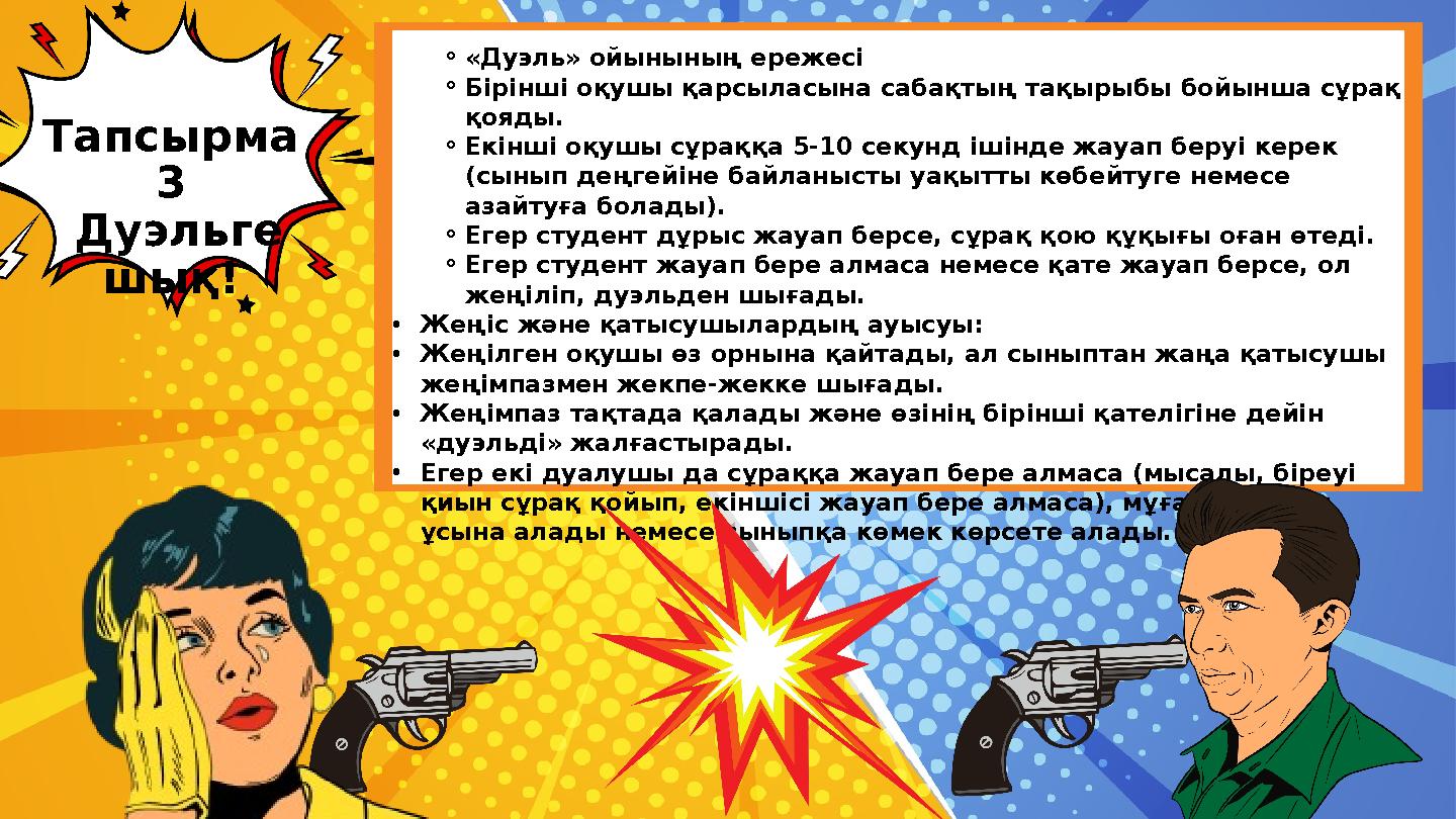 ⚬«Дуэль» ойынының ережесі ⚬Бірінші оқушы қарсыласына сабақтың тақырыбы бойынша сұрақ қояды. ⚬Екінші оқушы сұраққа 5-10 секунд і ⚬«Дуэль» ойынының ережесі ⚬Бірінші оқушы қарсыласына сабақтың тақырыбы бойынша сұрақ қояды. ⚬Екінші оқушы сұраққа 5-10 секунд і