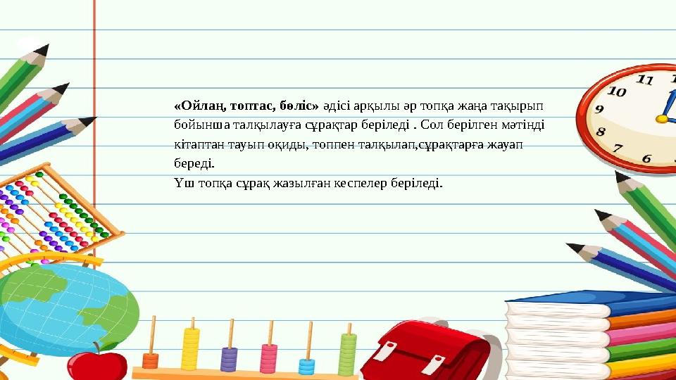 «Ойлаң, топтас, бөліс» әдісі арқылы әр топқа жаңа тақырып бойынша талқылауға сұрақтар беріледі . Сол берілген м
