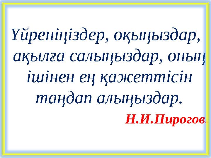 Үйреніңіздер, оқыңыздар, ақылға салыңыздар, оның ішінен ең қажеттісін таңдап алыңыздар. Н.И.Пирогов.