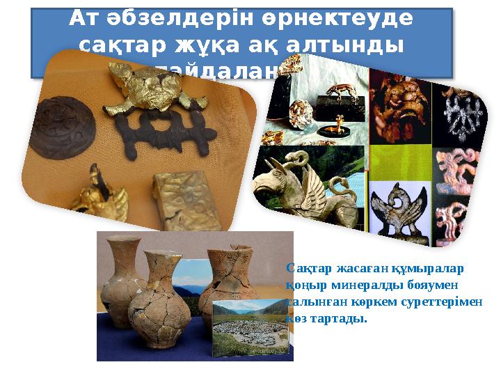 Ат әбзелдерін өрнектеуде сақтар жұқа ақ алтынды пайдаланған. Сақтар жасаған құмыралар қоңыр минералды бояумен салынған кө