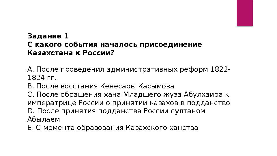 Задание 1 С какого события началось присоединение Казахстана к России? А. После проведения административных реформ 1822- 1824 Задание 1 С какого события началось присоединение Казахстана к России? А. После проведения административных реформ 1822- 1824