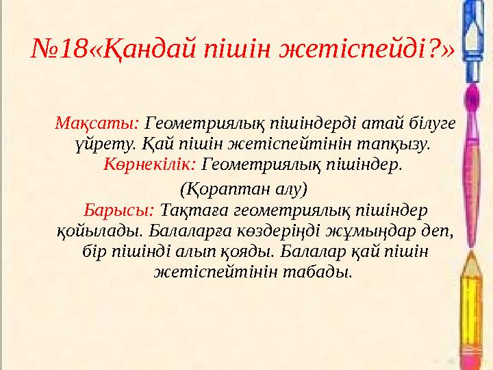 №18«Қандай пішін жетіспейді?» Мақсаты: Геометриялық пішіндерді атай білуге үйрету. Қай пішін жетіспейтінін тапқызу. Көрнекілі