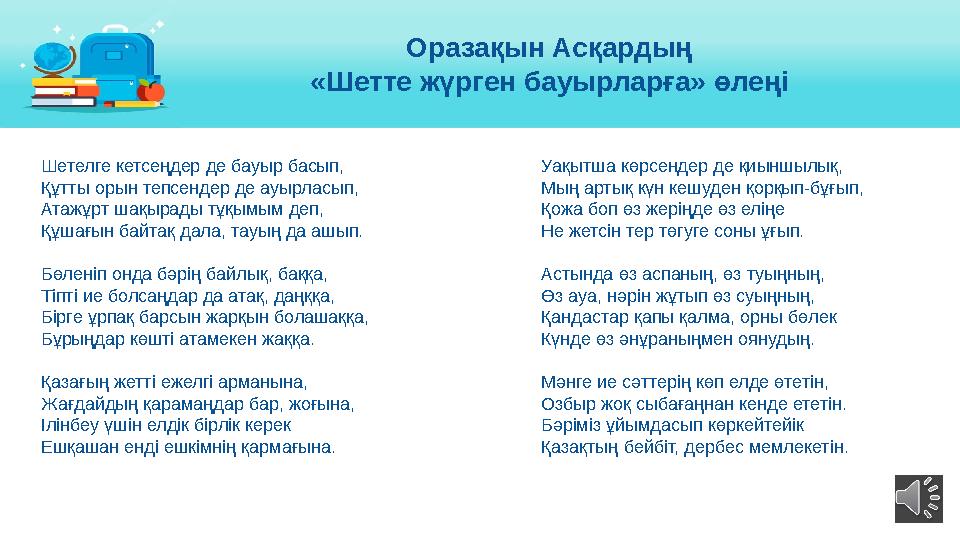 Шетелге кетсеңдер де бауыр басып, Құтты орын тепсендер де ауырласып, Атажұрт шақырады тұқымым деп, Құшағын байтақ дала, тауы