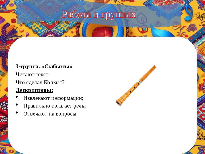 3-группа. «Сыбызгы» Читают текст Что сделал Коркыт? Дескрипторы: Извлекают информации; Правильно излагает речь; Отвечают на
