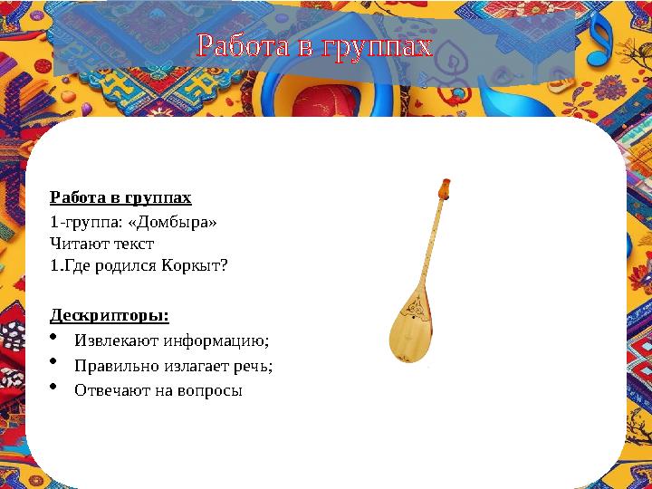 Работа в группах 1-группа: «Домбыра» Читают текст 1.Где родился Коркыт? Дескрипторы: Извлекают информацию; Правильно излага