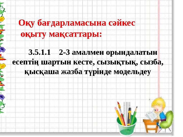 Оқу бағдарламасына сәйкес оқыту мақсаттары: 3.5.1.1 2-3 амалмен орындалатын есептің шартын кесте, сызықтық, сызба, қ