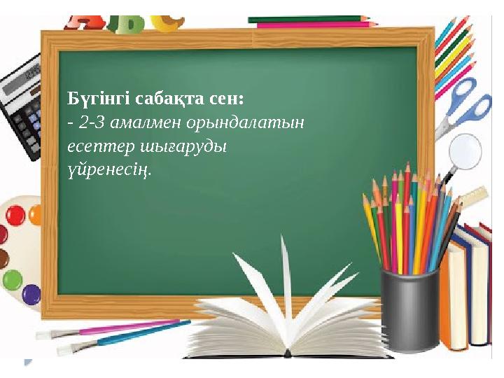 Бүгінгі сабақта сен: - 2-3 амалмен орындалатын есептер шығаруды үйренесің.