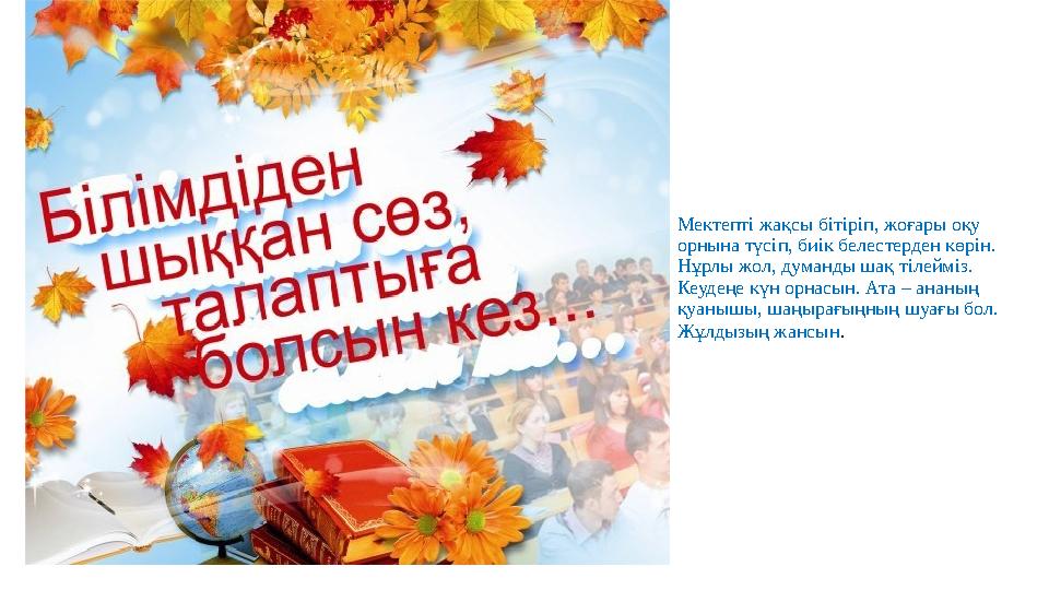 Мектепті жақсы бітіріп, жоғары оқу орнына түсіп, биік белестерден көрін. Нұрлы жол, думанды шақ тілейміз. Кеудеңе күн орнасын.