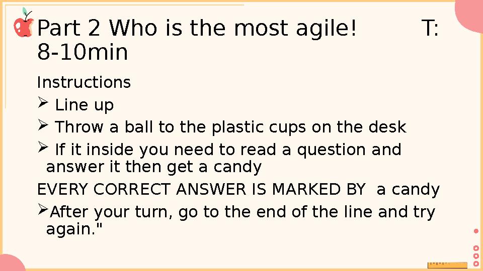 Part 2 Who is the most agile! T: 8-10min Instructions  Line up  Throw a ball to the plastic cups on the desk  If it