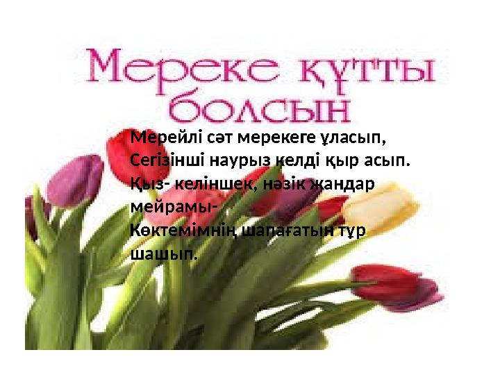 Мерейлі сәт мерекеге ұласып, Сегізінші наурыз келді қыр асып. Қыз- келіншек, нәзік жандар мейрамы- Көктемімнің шапағатын тұр ш