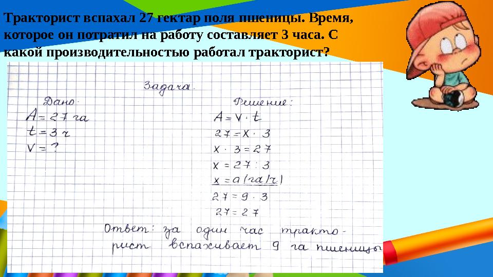 Тракторист вспахал 27 гектар поля пшеницы. Время, которое он потратил на работу составляет 3 часа. С какой производительностью