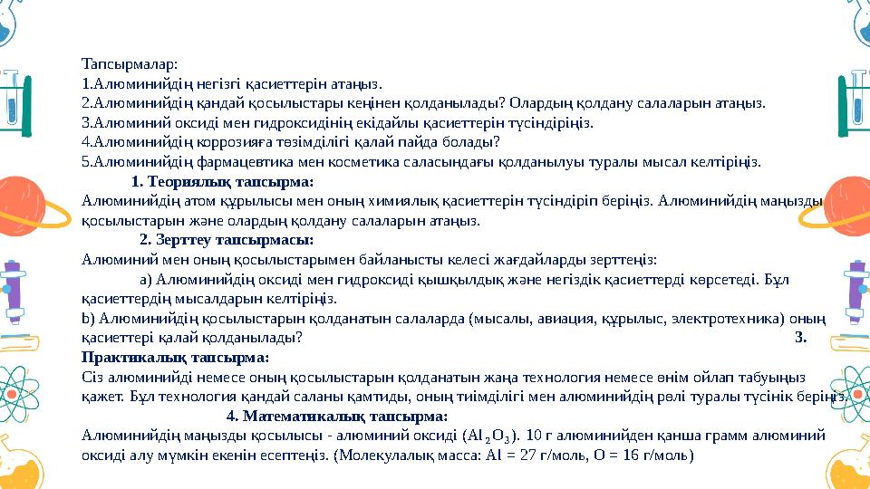Тапсырмалар: 1.Алюминийдің негізгі қасиеттерін атаңыз. 2.Алюминийдің қандай қосылыстары кеңінен қолданылады? Олардың қолдану сал Тапсырмалар: 1.Алюминийдің негізгі қасиеттерін атаңыз. 2.Алюминийдің қандай қосылыстары кеңінен қолданылады? Олардың қолдану сал