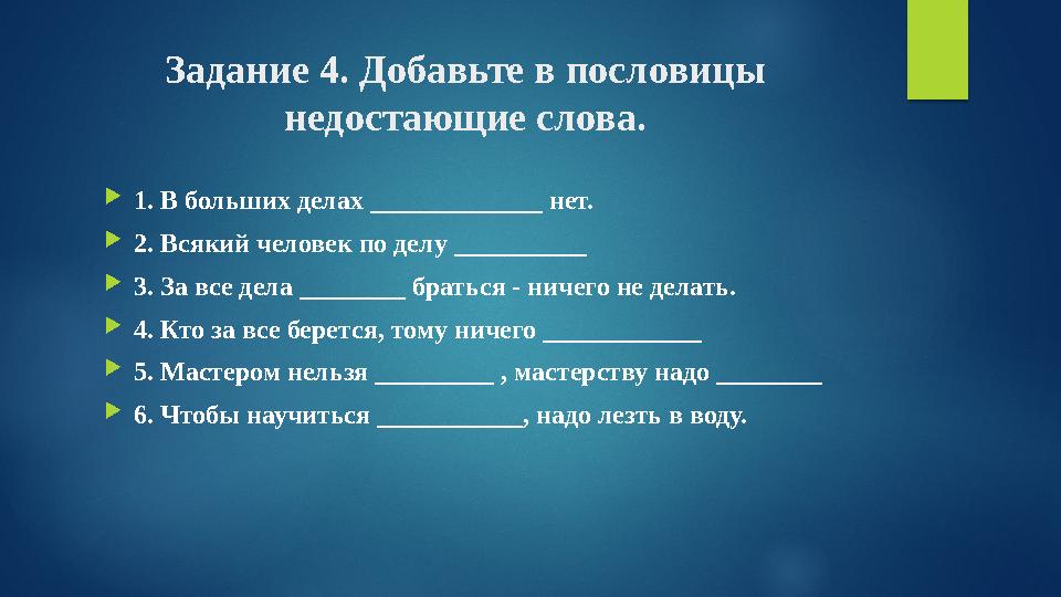 Задание 4. Добавьте в пословицы недостающие слова. 1. В больших делах _____________ нет. 2. Всякий человек по делу ________ Задание 4. Добавьте в пословицы недостающие слова. 1. В больших делах _____________ нет. 2. Всякий человек по делу ________