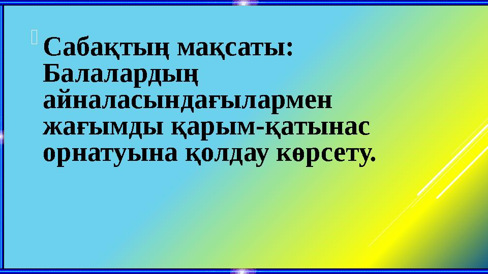  Сабақтың мақсаты: Балалардың айналасындағылармен жағымды қарым-қатынас орнатуына қолдау көрсету.