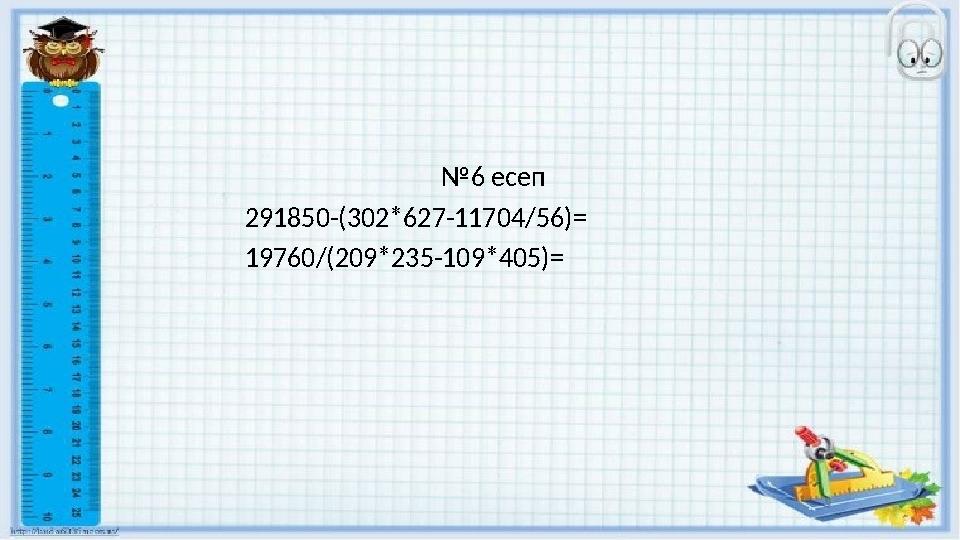 №6 есеп 291850-(302*627-11704/56)= 19760/(209*235-109*405)=