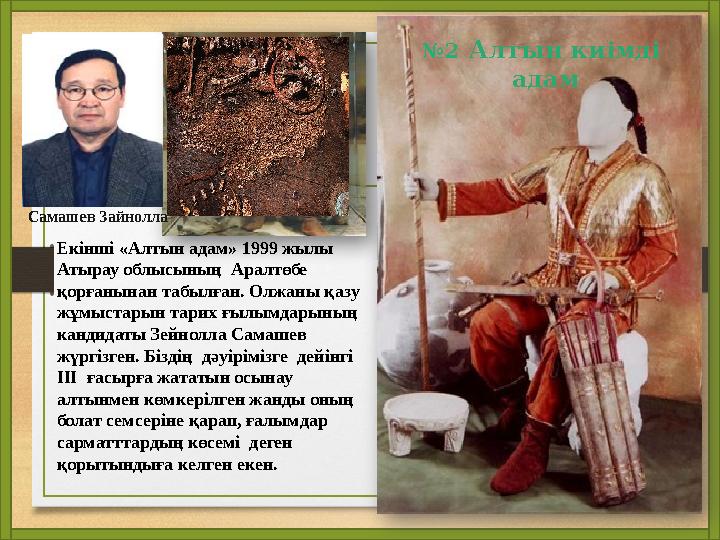 №2 Алтын киімді адам Самашев Зайнолла Екінші «Алтын адам» 1999 жылы Атырау облысының Аралтөбе қорғанынан табылған. Олжаны