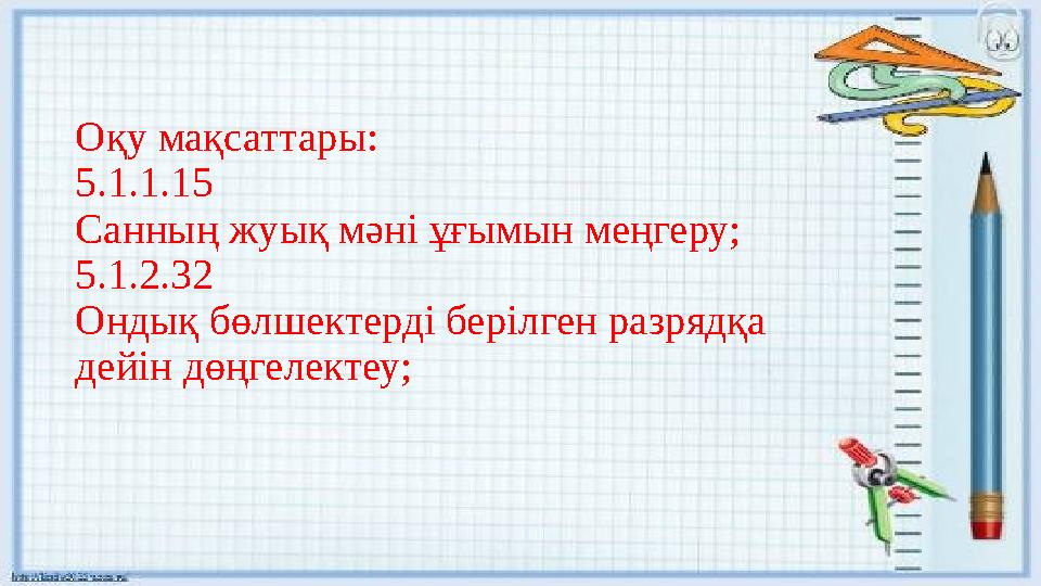 Оқу мақсаттары: 5.1.1.15 Санның жуық мәні ұғымын меңгеру; 5.1.2.32 Ондық бөлшектерді берілген разрядқа дейін дөңгелектеу;