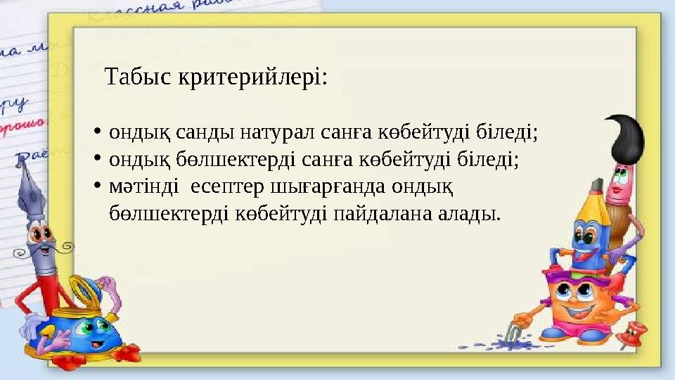 Табыс критерийлері: •ондық санды натурал санға көбейтуді біледі; •ондық бөлшектерді санға көбейтуді біледі; •мәтінді есептер шы