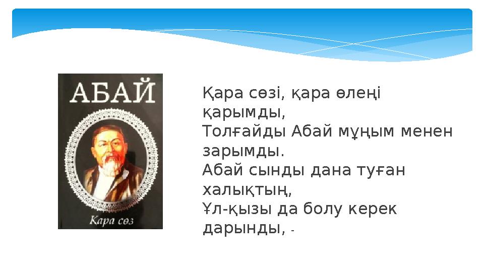 Қара сөзі, қара өлеңі қарымды, Толғайды Абай мұңым менен зарымды. Абай сынды дана туған халықтың, Ұл-қызы да болу керек