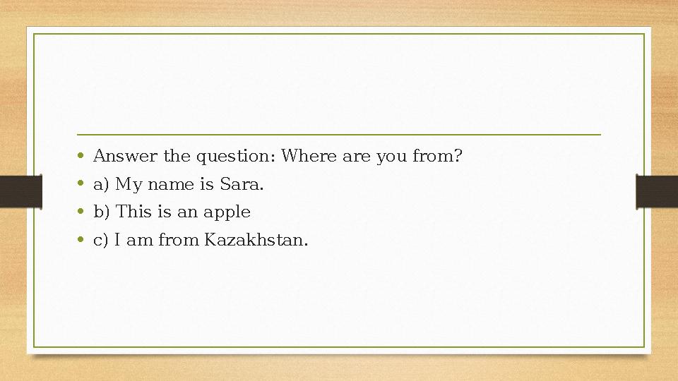 •Answer the question: Where are you from? •a) My name is Sara. •b) This is an apple •c) I am from Kazakhstan. •Answer the question: Where are you from? •a) My name is Sara. •b) This is an apple •c) I am from Kazakhstan.