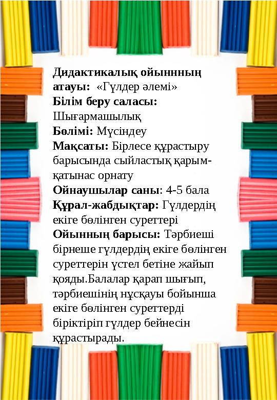 Дидактикалық ойыннның атауы: «Гүлдер әлемі» Білім беру саласы: Шығармашылық Бөлімі: Мүсіндеу Мақсаты: Бірлесе құрастыру бары Дидактикалық ойыннның атауы: «Гүлдер әлемі» Білім беру саласы: Шығармашылық Бөлімі: Мүсіндеу Мақсаты: Бірлесе құрастыру бары