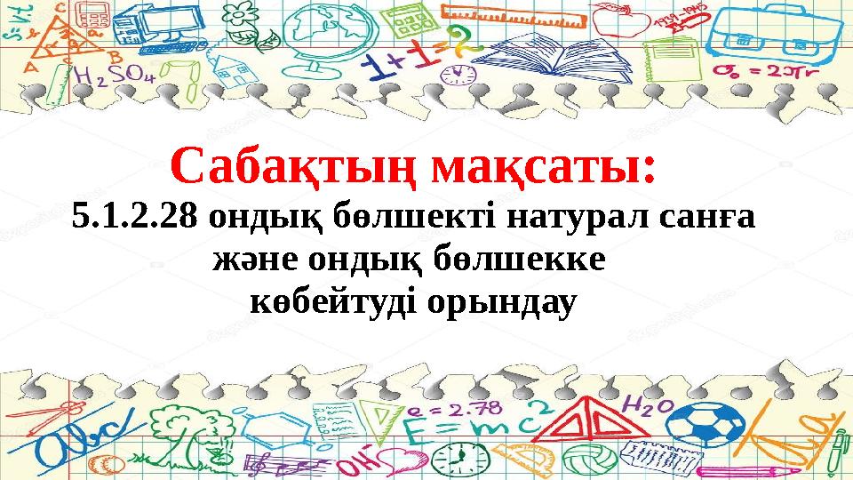 Сабақтың мақсаты: 5.1.2.28 ондық бөлшекті натурал санға және ондық бөлшекке көбейтуді орындау