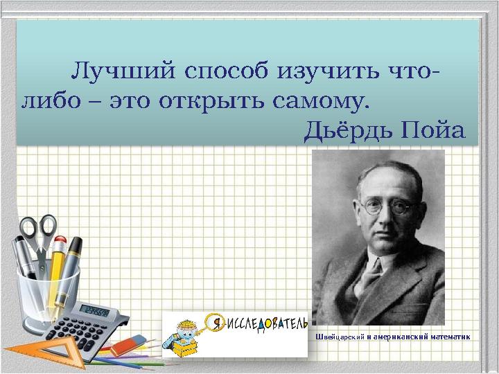 Лучший способ изучить что- либо – это открыть самому. Дьёрдь Пойа Швейцарский и американский математик Лучший способ изучить что- либо – это открыть самому. Дьёрдь Пойа Швейцарский и американский математик