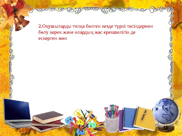 2.Оқушыларды топқа бөлген кезде түрлі тәсілдермен бөлу керек және олардың жас ерекшелігін де ескерген жөн