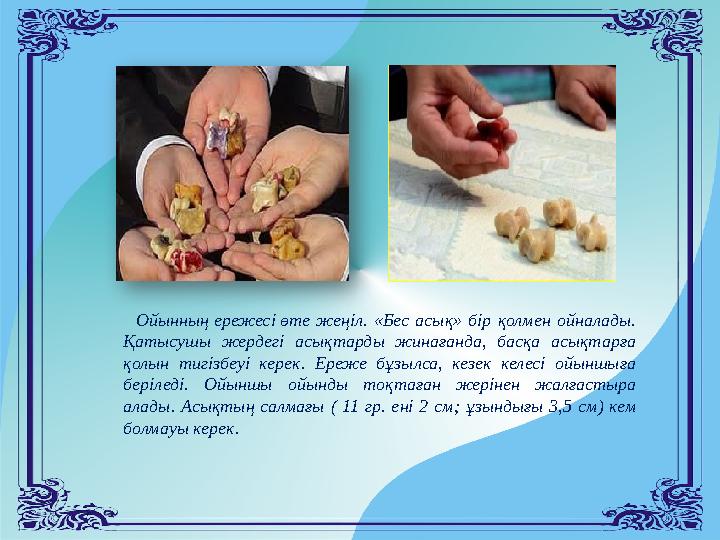 Ойынның ережесі өте жеңіл. «Бес асық» бір қолмен ойналады. Қатысушы жердегі асықтарды жинағанда, басқа асықтарға қолын тигіз